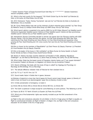 ** Solved Question Paper of Postal Assistant Exam held May-13 ** ************* General Awareness
Section completely solved **********
Q1. Which is the host country for the inaugural T-20 World Cricket Cup for the blind? (a) Pakistan (b)
India (c) Sri-Lanka (d) West Indies Ans.(b) India
Q2. 2012 Champions Trophy Hockey Tournament was won by? (a) Pakistan (b) India (c) Australia (d)
Netherlands Ans.(c) Australia
Q3. Mr. Cyrus Pallonji Mistry took over as the chairman of which industrial group recently? (a) Tata Group
(b) Reliance Group (c) Aditaya Vikram Birla Group (d) GMR Group Ans.(a) Tata Group
Q4. Which launch vehicle is expected to be used by ISRO for its 2013 Mars Mission? (a) Satellite Launch
Vehicle (b) Augmented Satellite Launch Vehicle (c) Polar Satellite Launch Vehicle (d) Geo-synchronous
Satellite Launch Vehicle Ans.(c) Polar Satellite Launch Vehicle
Q5. International Olympic Committee decided to remove two games from the Olympics starting with 2020
Olympic Games. Find out these two from the options. (a) Free Style Wrestling and 200m free style
swimming (b) Free Style Wrestling and Greco-Roman (c) Free Style Wrestling and equestrian show
jumping (d) Free Style Wrestling and 3-K cross country foot race Ans.(b) Free Style Wrestling and Greco-
Roman
Q6.Who is chosen by the members of RajyaSabha? (a) Chair Person (b) Deputy Chairman (c) President
(d) Vice-President Ans.(b) Deputy Chairman
Q7.Who is the leader of the house in 15th LokSabha? (a) Meira Kumar (b) Sonia Gandhi (c) Sushil
Kumar Shinde (d) None of these Ans(c) Sushil Kumar Shinde
Q8. Barack H. Obama has been recently reelected as President of USA, defeating Republican
Challenger? (a) Joe Bide (b) Mitt Romney (c) Jesse Kelly (d) Kelving Mc Carthy Ans.(b) Mitt Romney
Q9. Which Indian State has the lowest record of Population density having just 17 per square kilometer?
(a) Arunachal Pradesh (b) Misoram (c) Nagaland (d) Sikikim Ans.(a) Arunachal Pradesh
Q10. Branch of Biology that deals with the study of fungi is called? (a) Algology (b) Phycology (c)
Mycology (d) Microbiology Ans.(c) Mycology
Q11. The latitude difference between India & Pakistan for their standard time is
(a) 8’ (b) 7.5’ (c) 7’ (d) 8.5’ Ans. (b) 7.5’
Q12. Sound travels faster in Solids than in gases, because:
(a) Modulas of elasticity is more than that of gases (b) Sound cannot travel through gases (c) Density of
solid is more (d) Sound is an electromagnetic wave Ans.(c) Density of solid is more
Q13. In India proclamation of emergency is made in
(a) Article 356 (b) Article 359 (c) Article 352 (d) Article 360 Ans. (c) Article 352
Q14. The Earth is spherical in shape except for some flattening on some portions. This flattening is at the:
(a) Tropics (b) 66 & 1^2’ North & South (c) Equator (d) Poles Ans.(d) Poles
Q15. Which one of the fundamental rights was recently included as per the 93rd amendment of the
constitution?
(a) Right to free and compulsory education for all children in the 6 to 14 age group (b) Right to equality (c)
Right to constitutional remedies (d) Right to freedom of religion Ans. (a) Right to free and compulsory
education for all children in the 6 to 14 age group
 