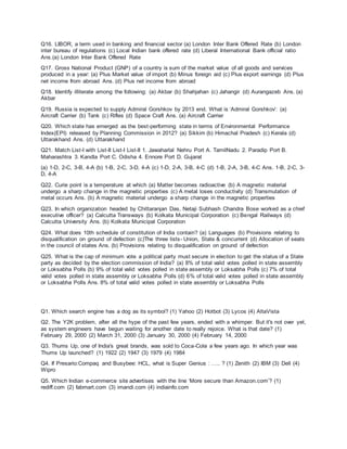 Q16. LIBOR, a term used in banking and financial sector (a) London Inter Bank Offered Rate (b) London
inter bureau of regulations (c) Local Indian bank offered rate (d) Liberal International Bank official ratio
Ans.(a) London Inter Bank Offered Rate
Q17. Gross National Product (GNP) of a country is sum of the market value of all goods and services
produced in a year: (a) Plus Market value of import (b) Minus foreign aid (c) Plus export earnings (d) Plus
net income from abroad Ans. (d) Plus net income from abroad
Q18. Identify illiterate among the following: (a) Akbar (b) Shahjahan (c) Jahangir (d) Aurangazeb Ans. (a)
Akbar
Q19. Russia is expected to supply Admiral Gorshkov by 2013 end. What is ‘Admiral Gorshkov’: (a)
Aircraft Carrier (b) Tank (c) Rifles (d) Space Craft Ans. (a) Aircraft Carrier
Q20. Which state has emerged as the best-performing state in terms of Environmental Performance
Index(EPI) released by Planning Commission in 2012? (a) Sikkim (b) Himachal Pradesh (c) Kerala (d)
Uttarakhand Ans. (d) Uttarakhand
Q21. Match List-I with List-II List-I List-II 1. Jawaharlal Nehru Port A. TamilNadu 2. Paradip Port B.
Maharashtra 3. Kandla Port C. Odisha 4. Ennore Port D. Gujarat
(a) 1-D, 2-C, 3-B, 4-A (b) 1-B, 2-C, 3-D, 4-A (c) 1-D, 2-A, 3-B, 4-C (d) 1-B, 2-A, 3-B, 4-C Ans. 1-B, 2-C, 3-
D, 4-A
Q22. Curie point is a temperature at which (a) Matter becomes radioactive (b) A magnetic material
undergo a sharp change in the magnetic properties (c) A metal loses conductivity (d) Transmutation of
metal occurs Ans. (b) A magnetic material undergo a sharp change in the magnetic properties
Q23. In which organization headed by Chittaranjan Das, Netaji Subhash Chandra Bose worked as a chief
executive officer? (a) Calcutta Transways (b) Kolkata Municipal Corporation (c) Bengal Railways (d)
Calcutta University Ans. (b) Kolkata Municipal Corporation
Q24. What does 10th schedule of constitution of India contain? (a) Languages (b) Provisions relating to
disqualification on ground of defection (c)The three lists- Union, State & concurrent (d) Allocation of seats
in the council of states Ans. (b) Provisions relating to disqualification on ground of defection
Q25. What is the cap of minimum vote a political party must secure in election to get the status of a State
party as decided by the election commission of India? (a) 8% of total valid votes polled in state assembly
or Loksabha Polls (b) 9% of total valid votes polled in state assembly or Loksabha Polls (c) 7% of total
valid votes polled in state assembly or Loksabha Polls (d) 6% of total valid votes polled in state assembly
or Loksabha Polls Ans. 8% of total valid votes polled in state assembly or Loksabha Polls
Q1. Which search engine has a dog as its symbol? (1) Yahoo (2) Hotbot (3) Lycos (4) AltaVista
Q2. The Y2K problem, after all the hype of the past few years, ended with a whimper. But it's not over yet,
as system engineers have begun waiting for another date to really rejoice. What is that date? (1)
February 29, 2000 (2) March 31, 2000 (3) January 30, 2000 (4) February 14, 2000
Q3. Thums Up, one of India's great brands, was sold to Coca-Cola a few years ago. In which year was
Thums Up launched? (1) 1922 (2) 1947 (3) 1979 (4) 1984
Q4. If Presario:Compaq and Busybee: HCL, what is Super Genius : ….. ? (1) Zenith (2) IBM (3) Dell (4)
Wipro
Q5. Which Indian e-commerce site advertises with the line ‘More secure than Amazon.com’? (1)
rediff.com (2) fabmart.com (3) imandi.com (4) indiainfo.com
 
