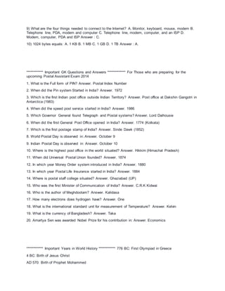 9) What are the four things needed to connect to the Internet? A. Monitor, keyboard, mouse, modem B.
Telephone line, PDA, modem and computer C. Telephone line, modem, computer, and an ISP D.
Modem, computer, PDA and ISP Answer : C.
10) 1024 bytes equals: A. 1 KB B. 1 MB C. 1 GB D. 1 TB Answer : A.
************ Important GK Questions and Answers ************* For Those who are preparing for the
upcoming Postal Assistant Exam 2014
1. What is the Full form of PIN? Answer. Postal Index Number
2. When did the Pin system Started in India? Answer. 1972
3. Which is the first Indian post office outside Indian Territory? Answer. Post office at Dakshin Gangotri in
Antarctica (1983)
4. When did the speed post service started in India? Answer. 1986
5. Which Governor General found Telegraph and Postal systems? Answer. Lord Dalhousie
6. When did the first General Post Office opened in India? Answer. 1774 (Kolkata)
7. Which is the first postage stamp of India? Answer. Sinde Dawk (1852)
8. World Postal Day is observed in: Answer. October 9
9. Indian Postal Day is observed in: Answer. October 10
10. Where is the highest post office in the world situated? Answer. Hikkim (Himachal Pradesh)
11. When did Universal Postal Union founded? Answer. 1874
12. In which year Money Order system introduced in India? Answer. 1880
13. In which year Postal Life Insurance started in India? Answer. 1884
14. Where is postal staff college situated? Answer. Ghaziabad (UP)
15. Who was the first Minister of Communication of India? Answer. C.R.K Kidwai
16. Who is the author of Meghdootam? Answer. Kalidasa
17. How many electrons does hydrogen have? Answer. One
18. What is the international standard unit for measurement of Temperature? Answer. Kelvin
19. What is the currency of Bangladesh? Answer. Taka
20. Amartya Sen was awarded Nobel Prize for his contribution in: Answer. Economics
************ Important Years in World History ************ 776 BC: First Olympiad in Greece
4 BC: Birth of Jesus Christ
AD 570: Birth of Prophet Mohammed
 