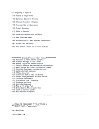 622: Beginning of Hijra Era
1215: Signing of Magna Carta
1492: Columbus discovered America
1688: Glorious Revolution in England
1776: American War of Independence
1789: French Revolution
1815: Battle of Waterloo
1848: Publication of Communist Manifesto
1918: First World War ended
1948: Myanmar and Sri Lanka achieved independence
1963: Nuclear Test Ban Treaty
1957: First artificial satellite was launched by Russ
**************** Important Years in Indian History ****************
1885: Formation of Indian National Congress
1905: Partition of Bengal by Lord Curzon
1906: Muslim League was formed at Dacca
1911: Partition of Bengal was cancelled by Lord Hardinge
1912: India's Capital was Shifted from Calcutta to Delhi
1917: Gandhiji’s Champaran campaign launched
1919: Jallianwala Bagh Massacre
1919: Khilafat Movement
1924: Communist Party of India was formed
1929: Poorna Swaraj resolution at Lahore session
1930: Gandhiji’s Dandi March
1932: Third Round Table Conference
1937: Provincial Autonomy
1942: Quit India Movement
1945: Trial of INA at Red Fort
1946: British Cabinet Mission visited India
1948: Death of Mahatma Gandhi
1950: India becomes a Republic
 Tuesday
1. (( TRICK TO REMEMBER TYPE OF TAXES ))
*** DIRECT TAXES:- "wepro.co.in"***
We---wealthtax
Pro---propertytax
 