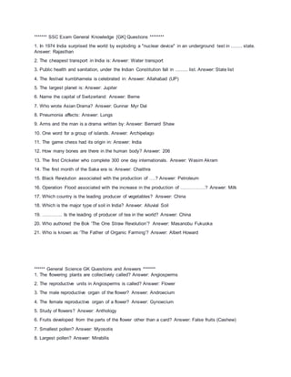 ******* SSC Exam General Knowledge [GK] Questions ********
1. In 1974 India surprised the world by exploding a "nuclear device" in an underground test in ........ state.
Answer: Rajasthan
2. The cheapest transport in India is: Answer: Water transport
3. Public health and sanitation, under the Indian Constitution fall in ......... list. Answer: State list
4. The festival kumbhamela is celebrated in: Answer: Allahabad (UP)
5. The largest planet is: Answer: Jupiter
6. Name the capital of Switzerland: Answer: Berne
7. Who wrote Asian Drama? Answer: Gunnar Myr Dal
8. Pneumonia affects: Answer: Lungs
9. Arms and the man is a drama written by: Answer: Bernard Shaw
10. One word for a group of islands. Answer: Archipelago
11. The game chess had its origin in: Answer: India
12. How many bones are there in the human body? Answer: 206
13. The first Cricketer who complete 300 one day internationals. Answer: Wasim Akram
14. The first month of the Saka era is: Answer: Chaithra
15. Black Revolution associated with the production of ….? Answer: Petroleum
16. Operation Flood associated with the increase in the production of …………….? Answer: Milk
17. Which country is the leading producer of vegetables? Answer: China
18. Which is the major type of soil in India? Answer: Alluvial Soil
19. …………. Is the leading of producer of tea in the world? Answer: China
20. Who authored the Bok ‘The One Straw Revolution’? Answer: Masanobu Fukuoka
21. Who is known as ‘The Father of Organic Farming’? Answer: Albert Howard
****** General Science GK Questions and Answers *******
1. The flowering plants are collectively called? Answer: Angiosperms
2. The reproductive units in Angiosperms is called? Answer: Flower
3. The male reproductive organ of the flower? Answer: Androecium
4. The female reproductive organ of a flower? Answer: Gynoecium
5. Study of flowers? Answer: Anthology
6. Fruits developed from the parts of the flower other than a card? Answer: False fruits (Cashew)
7. Smallest pollen? Answer: Myosotis
8. Largest pollen? Answer: Mirabilis
 
