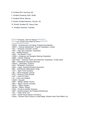 6. Smallest Bird: Humming bird
7. Smallest Flowering Plant: Wolfia
8. Smallest Planet: Mercury
9. World's Smallest Museum: Arizona, US
10. World's Smallest PC: Space Cube
11. Smallest Continent: Australia
***********Company with Full Names***************
*********you should know these full forms*************
==================
• ESPN→ Entertainment and Sports Programming Network.
• HDFC→ Housing Development Finance Corporation Limited
• HCL→ Hindustan Computer Limited
• HTC→ High Tech Computer Corporation
• HP→ Hewlett-Packard
• HMV→ His Master's Voice
• HSBC→ Hongkong and Shanghai Banking Corporation
• H&M→ Hennes & Mauritz
• ICICI Bank→ Industrial Credit and Investment Corporation of India Bank
• IBM→ International Business Machines
• Infosys→ Information Systems
• Intel→ INTegrated ELectronics
• IKEA→ Ingvar Kamprad Elmtaryd Agunnaryd
• ING→ International Netherlands Group
• JVC→ Japan Victor Company
• JBL→ James Bullough Lansing
• KFC→ Kentucky Fried Chicken
• L&T→ Larsen & Toubro
• LG→ Lucky and Goldstar
• LEGO→ leg godt
• MRF→ Madras Rubber Factory
• NEC→ Nippon Electric Company
• Nikon→ Nippon Kogaku
• Nissan→ Nippon Sangyo
• P&G→ Procter & Gamble Company
• SAP→ System Analyse und Programmentwicklung
• TCL→ Today China Lion
• UPS→ United Parcel Service of America
• Wipro→ Western India Products Limited Regds Western India Palm Refind Ltd.
 
