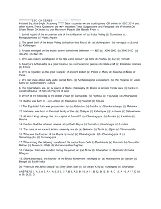 *************SSC GK SERIES-1*************** **********
Initiated By: Aaa-Bright Academy ****** Dear students we are starting here GK series for SSC 2014 and
other exams.These Questions are very important.Your Suggestions and Feedback are Welcome.Do
Share These GK notes so that Maximum People Get Benefit From it.
1. Lothal is part of the excavation site of the civilization of- (a) Indus Valley (b) Sumerians (c)
Mesopotamians (d) Vedic Aryans
2. The great bath of the Indus Valley civilization was found at- (a) Mohenjodaro (b) Haryappa (c) Lothal
(d) Kalibangan
3. Aryans emerged on the Indian scene sometimes between ----- BC- (a) 3000-2500 (b) 3100-2400 (c)
300-250 (d) 322-185
4. Who was mainly worshipped in the Rig Vedic period? (a) Indra (b) Vishnu (c) Sun (d) Trimurti
5. Kautilya’s Arthasastra is a great treatise on- (a) Economic policies (b) State-craft (c) Interstate relations
(d) Ethics
6. Who is regarded as the great lawgiver of ancient India? (a) Panini c) Manu (b) Kautilya d) None of
these
7. We can know about early vedic period from- (a) Archaeological excavations (b) The Rigveda (c) Jatak
katha (d) Contemporary culture
8. The Upanishads are- (a) A source of Hindu philosophy (b) Books of ancient Hindu laws (c) Books on
social behaviour of man (d) Prayers of God
9. Which of the following is the oldest Veda? (a) Samaveda (b) Rigveda (c) Yajurveda (d) Atharvaveda
10. Budha was born in - (a) Lumbini (b) Kapilvastu (c) Vaishali (d) Kosala
11.The Eight-fold Path was propounded by- (a) Kabirdas (b) Buddha (c) Shankaracharya (d) Mahavira
12. Mahavira was born in the royal family of the - (a) Sakyas (b) Kshatriyas (c) Licchavis (d) Satavahanas
13. At which king belongs the Lion capital at Sarnath? (a) Chandragupta (b) Ashoka (c) Kanishka (d)
Harsha
14. Gautam Buddha attained nirvana at (a) Bodh Gaya (b) Sarnath (c) Kushinagar (d) Lumbini
15. The ruins of an ancient Indian university are at- (a) Nalanda (b) Taxila (c) Ujjain (d) Vikramashilla
16. Who was the founder of the Gupta dynasty? (a) Chandragupta I (b) Chandragupta II (c)
Samudragupta (d) Kumaragupta
17. Who among the following transferred his capital from Delhi to Daultabads (a) Iltutmish (b) Giasuddin
Balban (c) Ala-ud-din Khilji (d) Muihammad-bin-Tughlaq
18. Fatehpur Sikri was founded during the period of- (a) Akbar (b) Shahjahan (c) Iltutmish (d) Razia
B0egum
19. Shankaracharya, the founder of the Bhakti Movement belonged to- (a) Maharashtra (b) Assam (c)
Bengal (d) South India
20. Who built the Jama Masjid? (a) Sher Shah Suri (b) Ali-ud-din Khilji (c) Aurangzed (d) Shahjahan
ANSWERS 1. A 2. A 3. A 4. A 5. B 6. C 7. B 8. A 9. B 10. A 11. B 12. B 13. B 14. C 15. A 16. A 17. D 18.
A 19. D 20. D
 