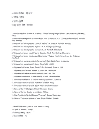 4. अंडमान-तनकोिार - पोटा ब्लेयर
5. िंड़ीगढ़ - िंड़ीगढ़
6. पुिुिेरी - पुिुिेरी
7. िािर व नगर हवेली - मसलवासा
1. Name of first Men to climb Mt. Everest ? Sherpa Tenzing Norgay and Sir Edmund Hillary (29th May,
1953)
2. Who was the first person to win the Nobel prize for Peace ? Jin F. Dunant (Switzerland)and Frederic
Peiry (France)
3. Who won first Nobel prize for Literature ? Rene F.A. and Sulli Pradhom (France)
4. Who won first Nobel prize for physics ? W.K. Roentgen (Germany)
5. Who won first Nobel prize for chemistry ? J.H. Wenthoff of Howlland
6. Who was first to won Nobel Prize for Medicine ? A.E. Wonn Behrig of Germany
7. Who was first to won Nobel prize of Economics ? Ragnar Frisch (Norway) and Jan Timbergen
(Howlland)
8. Who was first woman president of a country ? Maria Estela Peron of Argentina
9. Who was first space tourist ? Dennis Tito of USA in 2001
10. Who was first female Space Tourist ? Mrs. Anousheh Ansari in 2004
11. Who was first European Invader of Indian Soil ? Alexander
12. Who was first woman to reach the North Pole ? Ms. Fran
13. Who was the first man to draw the map of earth ? Anexemander
14. Who was the first man to compile the Encyclopaedia ? Aspheosis
15. Who was First man to reach North Pole ? Robert Peary
16. Who was First man to reach South Pole ? Ronald Amundsen
17. Name of the First Religion of World ? Sanatan Dharma
18. Name of the first Country to print books ? China
19. First President of United States of America ? George Washington
20. Name of First prime Minister of great Britain ? Robert Walpole
1. Next G-20 summit (2015) is to be held in – Turkey
2. Capital of Bhutan – Thimpu
3. Currency of Italy – Euro
4. Current CRR – 4%
 