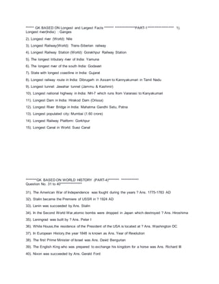 ****** GK BASED ON Longest and Largest Facts ******* ***************PART-1******************* 1).
Longest river(India) : Ganges
2). Longest river (World): Nile
3). Longest Railway(World): Trans-Siberian railway
4). Longest Railway Station (World): Gorakhpur Railway Station
5). The longest tributary river of India: Yamuna
6). The longest river of the south India: Godavari
7). State with longest coastline in India: Gujarat
8). Longest railway route in India: Dibrugarh in Assam to Kannyakumari in Tamil Nadu
9). Longest tunnel: Jawahar tunnel (Jammu & Kashmir)
10). Longest national highway in India: NH-7 which runs from Varanasi to Kanyakumari
11). Longest Dam in India: Hirakod Dam (Orissa)
12). Longest River Bridge in India: Mahatma Gandhi Setu, Patna
13). Longest populated city: Mumbai (1.60 crore)
14). Longest Railway Platform: Gorkhpur
15). Longest Canal in World: Suez Canal
********GK BASED ON WORLD HISTORY (PART-4)******** *************
Question No. 31 to 40****************
31). The American War of Independence was fought during the years ? Ans. 1775-1783 AD
32). Stalin became the Premiere of USSR in ? 1924 AD
33). Lenin was succeeded by Ans. Stalin
34). In the Second World War,atomic bombs were dropped in Japan which destroyed ? Ans. Hiroshima
35). Leningrad was built by ? Ans. Peter I
36). White House,the residence of the President of the USA is located at ? Ans. Washington DC
37). In European History,the year 1848 is known as Ans. Year of Revolution
38). The first Prime Minister of Israel was Ans. David Bengurian
39). The English King who was prepared to exchange his kingdom for a horse was Ans. Richard III
40). Nixon was succeeded by Ans. Gerald Ford
 
