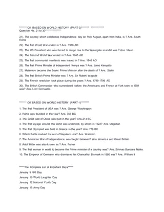 ********GK BASED ON WORLD HISTORY (PART-3)******** *************
Question No. 21 to 30****************
21). The country which celebrates Independence day on 15th August, apart from India, is ? Ans. South
Korea
22). The first World War ended in ? Ans. 1918 AD
23). The US President who was forced to resign due to the Watergate scandal was ? Ans. Nixon
24). The Second World War ended in ? Ans. 1945 AD
25). The first communist manifesto was issued in ? Ans. 1848 AD
26). The first Prime Minister of Independent Kenya was ? Ans. Jomo Kenyatta
27). Malenkov became the Soviet Prime Minister after the death of ? Ans. Stalin
28). The first British Prime Minister was ? Ans. Sir Robert Walpole
29). The French revolution took place during the years ? Ans. 1789-1799 AD
30). The British Commander who surrendered before the Americans and French at York town in 1781
was? Ans. Lord Cornwallis
******* GK BASED ON WORLD HISTORY (PART-1)********
1. The first President of USA was ? Ans. George Washington
2. Rome was founded in the year? Ans. 753 BC
3. The Great wall of China was built in the year? Ans.214 BC
4. The first voyage around the world was undertook by whom in 1522? Ans. Magellan
5. The first Olympiad was held in Greece in the year? Ans. 776 BC
6. Which Battle marked the end of Napoleon era? Ans. Waterloo
7. The American War of Independence was fought between? Ans. America and Great Britain
8. Adolf Hitler was also known as ? Ans. Fuhrer
9. The first woman in world to become the Prime minister of a country was? Ans. Sirimao Bandara Naike.
10. The Emperor of Germany who dismissed his Chancellor Bismark in 1980 was? Ans. William II
*****The Complete List of Important Days*****
January 9 NRI Day
January 10 World Laughter Day
January 12 National Youth Day
January 15 Army Day
 