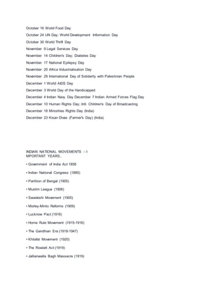 October 16 World Food Day
October 24 UN Day; World Development Information Day
October 30 World Thrift Day
November 9 Legal Services Day
November 14 Children's Day; Diabetes Day
November 17 National Epilepsy Day
November 20 Africa Industrialisation Day
November 29 International Day of Solidarity with Palestinian People
December 1 World AIDS Day
December 3 World Day of the Handicapped
December 4 Indian Navy Day December 7 Indian Armed Forces Flag Day
December 10 Human Rights Day; IntI. Children's Day of Broadcasting
December 18 Minorities Rights Day (India)
December 23 Kisan Divas (Farmer's Day) (India)
INDIAN NATIONAL MOVEMENTS :- I
MPORTANT YEARS..
• Government of India Act 1858
• Indian National Congress (1885)
• Partition of Bengal (1905)
• Muslim League (1906)
• Swadeshi Movement (1905)
• Morley-Minto Reforms (1909)
• Lucknow Pact (1916)
• Home Rule Movement (1915-1916)
• The Gandhian Era (1918-1947)
• Khilafat Movement (1920)
• The Rowlatt Act (1919)
• Jallianwalla Bagh Massacre (1919)
 