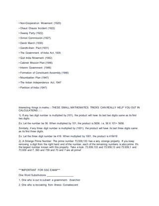 • Non-Cooperation Movement (1920)
• Chauri Chaura Incident (1922)
• Swaraj Party (1922)
• Simon Commission (1927)
• Dandi March (1930)
• Gandhi-Irwin Pact (1931)
• The Government of India Act, 1935
• Quit India Movement (1942)
• Cabinet Mission Plan (1946)
• Interim Government (1946)
• Formation of Constituent Assembly (1946)
• Mountbatten Plan (1947)
• The Indian Independence Act, 1947
• Partition of India (1947)
Interesting things in maths::::THESE SMALL MATHEMATICS TRICKS CAN REALLY HELP YOU OUT IN
CALCULATIONS::::::
1). If any two digit number is multiplied by (101), the product will have its last two digits same as its first
two digits.
Ex: Let the number be 56. When multiplied by 101, the product is 5656. i.e, 56 X 101= 5656.
Similarly, if any three digit number is multiplied by (1001), the product will have its last three digits same
as its first three digits.
Ex: Let the three digit number be 418. When multiplied by 1001, the product is 418418
2). A Strange Prime Number: The prime number 73,939,133 has a very strange property. If you keep
removing a digit from the right hand end of the number, each of the remaining numbers is also prime. It's
the largest number known with this property. Take a look: 73,939,133 and 73,939,13 and 73,939,1 and
73,939 and 7, 393 and 739 and 73 and 7 are all prime!
***IMPORTANT FOR SSC EXAM***
One Word Substitutions ___________________
1. One who is out to subvert a government- Anarchist
2. One who is recovering from illness- Convalescent
 