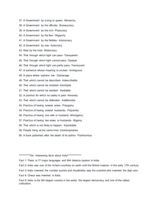 37. A Government by a king or queen- Monarchy
38. A Government by the officials- Bureaucracy
39. A Government by the rich- Plutocracy
40. A Government by the few- Oligarchy
41. A Government by the Nobles- Aristocracy
42. A Government by one- Autocracy
43. Rule by the mob- Mobocracy
44. That through which light can pass- Transparent
45. That through which light cannot pass- Opaque
46. That through which light can partly pass- Translucent
47. A sentence whose meaning is unclear- Ambiguous
48. A place where orphans live- Orphanage
49. That which cannot be described- Indescribable
50. That which cannot be imitated- Inimitable
51. That which cannot be avoided- Inevitable
52. A position for which no salary is paid- Honorary
53. That which cannot be defended- Indefensible
54. Practice of having several wives- Polygamy
55. Practice of having several husbands- Polyandry
56. Practice of having one wife or husband- Monogamy
57. Practice of having two wives or husbands- Bigamy
58. That which is not likely to happen- Improbable
59. People living at the same time- Contemporaries
60. A book published after the death of its author- Posthumous
***********Ten Interesting facts about India**************
Fact 1: There is 17 major languages and 844 dialects spoken in India.
Fact 2: India was one of the richest countries on earth until the British invasion in the early 17th century.
Fact 3: India invented the number system and Aryabhatta was the scientist who invented the digit zero.
Fact 4: Chess was invented in India.
Fact 5: India is the 6th largest country in the world, the largest democracy and one of the oldest
civilization.
 