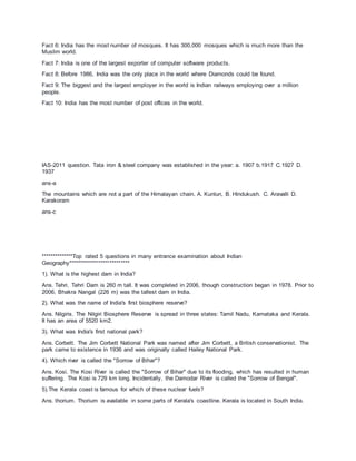 Fact 6: India has the most number of mosques. It has 300,000 mosques which is much more than the
Muslim world.
Fact 7: India is one of the largest exporter of computer software products.
Fact 8: Before 1986, India was the only place in the world where Diamonds could be found.
Fact 9: The biggest and the largest employer in the world is Indian railways employing over a million
people.
Fact 10: India has the most number of post offices in the world.
IAS-2011 question. Tata iron & steel company was established in the year: a. 1907 b.1917 C.1927 D.
1937
ans-a
The mountains which are not a part of the Himalayan chain. A. Kunlun, B. Hindukush. C. Aravalli D.
Karakoram
ans-c
**************Top rated 5 questions in many entrance examination about Indian
Geography***************************
1). What is the highest dam in India?
Ans. Tehri. Tehri Dam is 260 m tall. It was completed in 2006, though construction began in 1978. Prior to
2006, Bhakra Nangal (226 m) was the tallest dam in India.
2). What was the name of India's first biosphere reserve?
Ans. Nilgiris. The Nilgiri Biosphere Reserve is spread in three states: Tamil Nadu, Karnataka and Kerala.
It has an area of 5520 km2.
3). What was India's first national park?
Ans. Corbett. The Jim Corbett National Park was named after Jim Corbett, a British conservationist. The
park came to existence in 1936 and was originally called Hailey National Park.
4). Which river is called the "Sorrow of Bihar"?
Ans. Kosi. The Kosi River is called the "Sorrow of Bihar" due to its flooding, which has resulted in human
suffering. The Kosi is 729 km long. Incidentally, the Damodar River is called the "Sorrow of Bengal".
5).The Kerala coast is famous for which of these nuclear fuels?
Ans. thorium. Thorium is available in some parts of Kerala's coastline. Kerala is located in South India.
 
