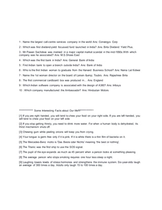 1 : Name the largest call-centre services company in the world Ans: Convergys Corp
2 : Which was first dividend-yield focussed fund launched in India? Ans: Birla Dividend Yield Plus.
3 : Mr Pawan Sachdeva was involved in a major capital market scandal in the mid-1990s.With which
company was he associated? Ans: M.S.Shoes East
4 : Which was the first bank in India? Ans: General Bank of India
5 : First Indian bank to open a branch outside India? Ans: Bank of India
6 : Who is the first Indian woman to graduate from the Harvard Business School? Ans: Naina Lal Kidwai
7 : Name the 1st woman director on the board of Larsen &amp; Toubro. Ans: Rajashree Birla
8 : The first commercial cardboard box was produced in… Ans: England
9 : Which Indian software company is associated with the design of A380? Ans: Infosys
10 : Which company manufactured the Ambassador? Ans: Hindustan Motors
************** Some Interesting Facts about Our life!!!!*************
[1] If you are right handed, you will tend to chew your food on your right side. If you are left handed, you
will tend to chew your food on your left side
[2] If you stop getting thirsty, you need to drink more water. For when a human body is dehydrated, its
thirst mechanism shuts off.
[3] Chewing gum while peeling onions will keep you from crying.
[4] Your tongue is germ free only if it is pink. If it is white there is a thin film of bacteria on it.
[5] The Mercedes-Benz motto is 'Das Beste oder Nichts' meaning 'the best or nothing'.
[6] The Titanic was the first ship to use the SOS signal.
[7] The pupil of the eye expands as much as 45 percent when a person looks at something pleasing.
[8] The average person who stops smoking requires one hour less sleep a night.
[9] Laughing lowers levels of stress hormones and strengthens the immune system. Six-year-olds laugh
an average of 300 times a day. Adults only laugh 15 to 100 times a day.
 