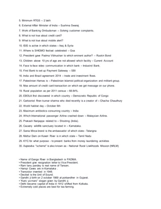 5. Minimum RTGS – 2 lakh
6. External Affair Minister of India – Sushma Swaraj
7. Work of Banking Ombudsman – Solving customer complaints.
8. What is not true about credit card?
9. What is not true about mobile alert?
10. ISIS is active in which states – Iraq & Syria
11. Where is SHIGMO festival celebrated – Goa
12. President gave Padma Vibhushan to which eminent author? – Ruskin Bond
13. Children above 10 yrs of age are not allowed which facility – Current Account
14. Face to face video communication in which bank – Indusind Bank.
15. First Bank to set up Payment Gateway – SBI
16. India and Brazil agreement 2014 – trade and investment flows.
17. Palestinian Hamas is – Palestinian Islamist political organization and militant group.
18. Max amount of credit card transaction on which we get message on our phone.
19. Rural population as per 2011 census – 68.84%.
20. EBOLA first discovered in which country – Democratic Republic of Congo
21. Cartoonist Rran kumar sharma who died recently is a creator of – Chacha Chaudhury
22. World habitat day – October 6th
23. Maximum antibiotics consuming country – India
24. Which International passenger Airline crashed down – Malaysian Airline.
25. Prakash Nanjappa related to – Shooting (India).
26. Cauvery wildlife sanctuary located in – Karnataka.
27. Sania Mirza brand is the ambassador of which state - Telangna
28. Mettur Dam on Kaveri River is in which state – Tamil Nadu
29. KYC for what purpose - to prevent banks from money laundering activities
30. Aajeevika "scheme" is also known as - National Rural Livelihoods Mission (NRLM)
• Name of Ganga River in Bangladesh is PADMA.
• President give resignation letter to Vice President.
• Ram tanu pandey is real name of Tansen.
• Hampi Caves are in Karnataka .
• Transistor invented in 1948.
• Decibel is the Unit of Sound.
• Gandhi ji birth on 2 october 1869 at porbandher in Gujarat.
• “Karo ya maro” slogan given by Gandhi ji.
• Delhi became capital of India in 1912 shifted from Kolkata.
• Extremely cold places are best for tea farming.
 
