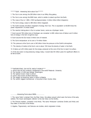 *********SUN - Interesting facts about Sun*********
1. The Sun is one among the 200 billion stars in our Milky Way galaxy.
2. The Sun is one among the 6000 stars, which is visible to naked eye from the Earth.
3. The mass of Sun is 1.989 x 1030 kg (Approximately 2 million trillion trillion kilograms).
4. The Sun's energy output is 386 billion billion megawatt.
5. The Earth receives 94 billion megawatt of energy from Sun. This is equivalent to 40,000 times the
power requirement of United states.
6. The reaction taking place in Sun is nuclear fusion, same as a Hydrogen bomb.
7. Each second 700 million tons of Hydrogen are converted to 695 million tons of Helium and 5 million
tons of energy in the form of gamma rays.
8. Each second the Sun loses 5 million tons of material.
9. The Sun's temperature at its core is 14 million Kelvin.
10. The pressure at the Sun's core is 340 billion times the pressure at the Earth's atmosphere.
11. The density of matter at the Sun's core is about 150 times the density of water in the Earth.
12. It takes up to 50 million years for the energy produced at the core of the Sun to reach its surface.
13. If the Sun were to stop producing energy today, it would take 50 million years for significant effects to
be felt at Earth.
*****INTERESTING GK FACTS ABOUT WORLD*****
1). Which was the first university established in the world?-Nalanda University
2). The founder of USA was George Washington.
3). The lightest known metal is Lithium.
4). Coal is also known as Black Diamond.
5). The largest oil producing nation in Africa is Nigeria.
6). The world's biggest manufacturer of bicycles is Hero Cycles, India.
...............Interesting Facts about INDIA..................
1. The name 'India' is derived from the River Indus, the valleys around which were the home of the early
settlers. The Aryan worshippers referred to the river Indus as the Sindhu.
2. The Persian invaders converted it into Hindu. The name 'Hindustan' combines Sindhu and Hindu and
thus refers to the land of the Hindus
3. Algebra, Trigonometry and Calculus are studies, which originated in India.
 