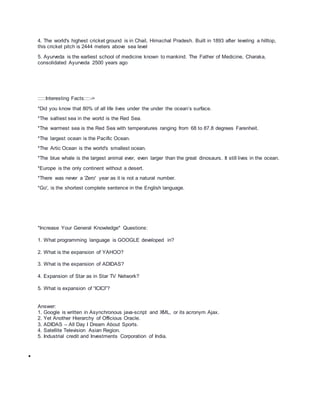 4. The world's highest cricket ground is in Chail, Himachal Pradesh. Built in 1893 after leveling a hilltop,
this cricket pitch is 2444 meters above sea level
5. Ayurveda is the earliest school of medicine known to mankind. The Father of Medicine, Charaka,
consolidated Ayurveda 2500 years ago
:::::Interesting Facts::::->
*Did you know that 80% of all life lives under the under the ocean’s surface.
*The saltiest sea in the world is the Red Sea.
*The warmest sea is the Red Sea with temperatures ranging from 68 to 87.8 degrees Farenheit.
*The largest ocean is the Pacific Ocean.
*The Artic Ocean is the world's smallest ocean.
*The blue whale is the largest animal ever, even larger than the great dinosaurs. It still lives in the ocean.
*Europe is the only continent without a desert.
*There was never a 'Zero' year as it is not a natural number.
*Go', is the shortest complete sentence in the English language.
*Increase Your General Knowledge* Questions:
1. What programming language is GOOGLE developed in?
2. What is the expansion of YAHOO?
3. What is the expansion of ADIDAS?
4. Expansion of Star as in Star TV Network?
5. What is expansion of “ICICI”?
Answer:
1. Google is written in Asynchronous java-script and XML, or its acronym Ajax.
2. Yet Another Hierarchy of Officious Oracle.
3. ADIDAS – All Day I Dream About Sports.
4. Satellite Television Asian Region.
5. Industrial credit and Investments Corporation of India.

 