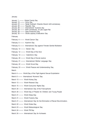 January
January 1 --------- Global Family Day
January 15 --------- Army Day
January 23 --------- Netaji Subhash Chandra Bose's birth anniversary
January 26 --------- Republic Day
January 26 --------- International Customs day
January 28 --------- Birth anniversary of Lala Lajpat Rai
January 28 --------- Data Protection Day
January 30 --------- World Leprosy Eradication Day
February
February 4 --------- World Cancer Day
February 5 --------- Kashmir Day
February 6 --------- International Day against Female Genital Mutilation
February 12 --------- Darwin Day
February 12 --------- World Day of the Sick
February 14 --------- Valentine’s Day
February 20 --------- World Day of Social Justice
February 21 --------- International Mother Language Day
February 22 --------- World Scout Day
February 23 --------- World Peaces and Understanding Day
March
March 4 --------- World Day of the Fight Against Sexual Exploitation
March 8 --------- International Womens' Day
March 13 --------- World Kidney Day
March 13 --------- World Rotaract Day
March 15 --------- World Consumer Rights Day
March 20 --------- International Day of the Francophonie
March 20 --------- World Day of Theatre for Children and Young People
March 21 --------- World Sleep Day
March 21 --------- World Forestry Day
March 21 --------- International Day for the Elimination of Racial Discrimination.
March 22 --------- World Water Day
March 23 --------- World Meteorological Day
March 24 --------- World TB Day
March 24 --------- International Day for Achievers
 