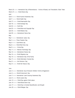March 25 --------- International Day of Remembrance - Victims of Slavery and Transatlantic Slave Trade
March 27 --------- World Drama Day
April
April 2 --------- World Austism Awareness Day
April 7 --------- World Health Day
April 17 --------- World Haemophilia Day
April 18 --------- World heritage Day
April 22 --------- Earth Day
April 23 --------- World Book and Copyright Day
April 25 --------- World Malaria Day
April 29 --------- International Dance Day
May
May 1 --------- International Labour day
May 3 --------- Press Freedom Day
May 4 --------- Coal Miners day
May 8 --------- World Red Cross day
May 9 --------- - Victory Day
May 11 --------- National Technology Day
May 12 --------- International Nurses day
May 14 --------- World Migratory day
May 15 --------- International Day of the Family
May 17 --------- World Information Society Day
May 21 --------- Anti-Terrorism Day
May 31 --------- World No Tobacco Day
June
June 4 --------- International day of Innocent Children Victims of Aggression
June 5 --------- World Environment Day
June 7 --------- International Level Crossing Awareness Day
June 8 --------- World oceans Day
June 12 --------- World Day against Child Labour
June 14 --------- World Blood Donor day
June 17 --------- World Day to Combat Desertification and Drought
June 20 --------- World Refugee Day
 