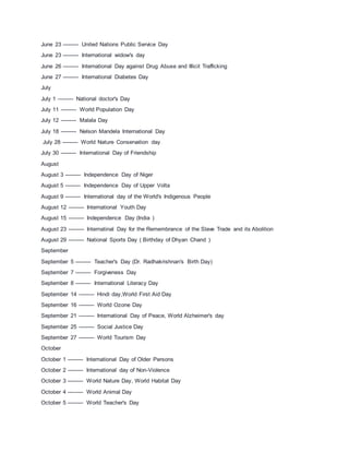 June 23 --------- United Nations Public Service Day
June 23 --------- International widow's day
June 26 --------- International Day against Drug Abuse and IIlicit Trafficking
June 27 --------- International Diabetes Day
July
July 1 --------- National doctor's Day
July 11 --------- World Population Day
July 12 --------- Malala Day
July 18 --------- Nelson Mandela International Day
July 28 --------- World Nature Conservation day
July 30 --------- International Day of Friendship
August
August 3 --------- Independence Day of Niger
August 5 --------- Independence Day of Upper Volta
August 9 --------- International day of the World's Indigenous People
August 12 --------- International Youth Day
August 15 --------- Independence Day (India )
August 23 --------- Internatinal Day for the Remembrance of the Slave Trade and its Abolition
August 29 --------- National Sports Day ( Birthday of Dhyan Chand )
September
September 5 --------- Teacher's Day (Dr. Radhakrishnan's Birth Day)
September 7 --------- Forgiveness Day
September 8 --------- International Literacy Day
September 14 --------- Hindi day,World First Aid Day
September 16 --------- World Ozone Day
September 21 --------- International Day of Peace, World Alzheimer's day
September 25 --------- Social Justice Day
September 27 --------- World Tourism Day
October
October 1 --------- International Day of Older Persons
October 2 --------- International day of Non-Violence
October 3 --------- World Nature Day, World Habitat Day
October 4 --------- World Animal Day
October 5 --------- World Teacher's Day
 