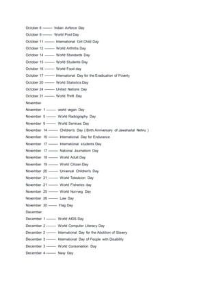 October 8 --------- Indian Airforce Day
October 9 --------- World Post Day
October 11 --------- International Girl Child Day
October 12 --------- World Arthritis Day
October 14 --------- World Standards Day
October 15 --------- World Students Day
October 16 --------- World Food day
October 17 --------- International Day for the Eradication of Poverty
October 20 --------- World Statistics Day
October 24 --------- United Nations Day
October 31 --------- World Thrift Day
November
November 1 --------- world vegan Day
November 5 --------- World Radiography Day
November 9 --------- World Services Day
November 14 --------- Children's Day ( Birth Anniversary of Jawaharlal Nehru )
November 16 --------- International Day for Endurance
November 17 --------- International students Day
November 17 --------- National Journalism Day
November 18 --------- World Adult Day
November 19 --------- World Citizen Day
November 20 --------- Universal Children's Day
November 21 --------- World Television Day
November 21 --------- World Fisheries day
November 25 --------- World Non-veg Day
November 26 --------- Law Day
November 30 -------- Flag Day
December
December 1 --------- World AIDS Day
December 2 --------- World Computer Literacy Day
December 2 --------- International Day for the Abolition of Slavery
December 3 --------- International Day of People with Disability
December 3 --------- World Conservation Day
December 4 --------- Navy Day
 