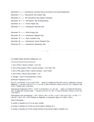 December 5 --------- International Volunteer Day for Economic and Social Development
December 7 --------- International Civil Aviation Day
December 9 --------- The International Day Against Corruption
December 10 --------- International Day of Broadcasting
December 10 --------- Human Rights Day
December 11 --------- International Mountain Day
December 14 --------- World Energy Day
December 18 --------- International Migrants Day
December 19 --------- Goa's Liberation Day
December 20 --------- International Human Solidarity Day
December 29 --------- International Biodiversity Day
 Today
▶▶▶ SOME QUICK MATHS FORMULAS ◀◀◀
➖➖➖➖➖➖➖➖➖➖➖➖➖➖➖➖➖➖➖➖➖
1. Sum of first n natural numbers = n(n+1)/2
2. Sum of the squares of first n natural numbers = n(n+1)(2n+1)/6
3. Sum of the cubes of first n natural numbers = [n(n+1)/2]^2
4. Sum of first n natural odd numbers = n^2
5. Average = (Sum of items)/Number of items
Arithmetic Progression (A.P.) :-
An A.P. is of the form a, a+d, a+2d, a+3d, … where a is called the ‘first term’ and d is called the ‘common
difference’ 1. nth term of an A.P. tn = a + (n-1)d 2. Sum of the first n terms of an A.P. Sn = n/2[2a+(n-1)d]
or Sn = n/2(first term + last term)
Geometrical Progression (G.P.) :- A G.P. is of the form a, ar, ar2, ar3, … where a is called the ‘first term’
and r is called the ‘common ratio’. 1. nth term of a G.P. tn = arn-1 2. Sum of the first n terms in a G.P. Sn
= a|1-rn|/|1-r|
Permutations and Combinations :- nPr = n!/(n-r)! nPn = n! nP1 = n nCr = n!/(r! (n-r)!) nC1 = n nC0 = 1 =
nCn nCr = nCn-r nCr = nPr/r! Number of diagonals in a geometric figure of n sides = nC2-n
Tests of Divisibility :-
A number is divisible by 2 if it is an even number.
A number is divisible by 3 if the sum of the digits is divisible by 3.
A number is divisible by 4 if the number formed by the last two digits is divisible by 4.
 