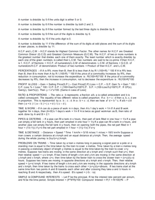 A number is divisible by 5 if the units digit is either 5 or 0.
A number is divisible by 6 if the number is divisible by both 2 and 3.
A number is divisible by 8 if the number formed by the last three digits is divisible by 8.
A number is divisible by 9 if the sum of the digits is divisible by 9.
A number is divisible by 10 if the units digit is 0.
A number is divisible by 11 if the difference of the sum of its digits at odd places and the sum of its digits
at even places, is divisible by 11.
H.C.F and L.C.M :- H.C.F stands for Highest Common Factor. The other names for H.C.F are Greatest
Common Divisor (G.C.D) and Greatest Common Measure (G.C.M). The H.C.F. of two or more numbers is
the greatest number that divides each one of them exactly. The least number which is exactly divisible by
each one of the given numbers is called their L.C.M. Two numbers are said to be co-prime if their H.C.F.
is 1. H.C.F. of fractions = H.C.F. of numerators/L.C.M of denominators L.C.M. of fractions = G.C.D. of
numerators/H.C.F of denominators Product of two numbers = Product of their H.C.F. and L.C.M.
PERCENTAGES :- If A is R% more than B, then B is less than A by R / (100+R) * 100 If A is R% less
than B, then B is more than A by R / (100-R) * 100 If the price of a commodity increases by R%, then
reduction in consumption, not to increase the expenditure is : R/(100+R)*100 If the price of a commodity
decreases by R%, then the increase in consumption, not to decrease the expenditure is : R/(100-R)*100
PROFIT & LOSS :- Gain = Selling Price(S.P.) – Cost Price(C.P) Loss = C.P. – S.P. Gain % = Gain * 100 /
C.P. Loss % = Loss * 100 / C.P. S.P. = (100+Gain%)/100*C.P. S.P. = (100-Loss%)/100*C.P. If CP(x),
Gain(y), Gain%(z). Then y = x*z/100. [Same in case of Loss]
RATIO & PROPORTIONS :- The ratio a : b represents a fraction a/b. a is called antecedent and b is
called consequent. The equality of two different ratios is called proportion. If a : b = c : d then a, b, c, d are
in proportion. This is represented by a : b :: c : d. In a : b = c : d, then we have a* d = b * c. If a/b = c/d
then ( a + b ) / ( a – b ) = ( c + d ) / ( c – d ).
TIME & WORK :- If A can do a piece of work in n days, then A’s 1 day’s work = 1/n If A and B work
together for n days, then (A+B)’s 1 days’s work = 1/n If A is twice as good workman as B, then ratio of
work done by A and B = 2:1
PIPES & CISTERNS :- If a pipe can fill a tank in x hours, then part of tank filled in one hour = 1/x If a pipe
can empty a full tank in y hours, then part emptied in one hour = 1/y If a pipe can fill a tank in x hours, and
another pipe can empty the full tank in y hours, then on opening both the pipes, the net part filled in 1
hour = (1/x-1/y) if y>x the net part emptied in 1 hour = (1/y-1/x) if x>y
TIME & DISTANCE :- Distance = Speed * Time 1 km/hr = 5/18 m/sec 1 m/sec = 18/5 km/hr Suppose a
man covers a certain distance at x kmph and an equal distance at y kmph. Then, the average speed
during the whole journey is 2xy/(x+y) kmph.
PROBLEMS ON TRAINS :- Time taken by a train x metres long in passing a signal post or a pole or a
standing man is equal to the time taken by the train to cover x metres. Time taken by a train x metres long
in passing a stationary object of length y metres is equal to the time taken by the train to cover x+y
metres. Suppose two trains are moving in the same direction at u kmph and v kmph such that u>v, then
their relative speed = u-v kmph. If two trains of length x km and y km are moving in the same direction at
u kmph and v kmph, where u>v, then time taken by the faster train to cross the slower train = (x+y)/(u-v)
hours. Suppose two trains are moving in opposite directions at u kmph and v kmph. Then, their relative
speed = (u+v) kmph. If two trains of length x km and y km are moving in the opposite directions at u kmph
and v kmph, then time taken by the trains to cross each other = (x+y)/(u+v)hours. If two trains start at the
same time from two points A and B towards each other and after crossing they take a and b hours in
reaching B and A respectively, then A’s speed : B’s speed = (√b : √a)
SIMPLE & COMPOUND INTERESTS :- Let P be the principal, R be the interest rate percent per annum,
and N be the time period. Simple Interest = (P*N*R)/100 Compound Interest = P(1 + R/100)^N – P
 