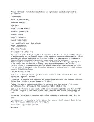 Amount = Principal + Interest when rate of interest time n principal are constant den principal=(C.I.-
S.I.)*(100/R)^N
LOGARITHMS :-
If a^m = x , then m = loga(x).
Properties : logx(x) = 1
logx(1) = 0
loga(x*y) = loga(x) + loga(y)
loga(x/y) = log ax – log ay
loga(x) = 1/logx(a)
loga(x^p) = p(loga(x))
loga(x) = logb(x)/logb(a)
Note : Logarithms for base 1 does not exist.
AREA & PERIMETER :-
Shape Area Perimeter
Circle ∏ (Radius)2 , 2∏(Radius)
Square (side)2 4(side) Rectangle length*breadth 2(length+breadth) Area of a triangle = 1/2*Base*Height
or Area of a triangle = √ (s(s-(s-b)(s-c)) where a,b,c are the lengths of the sides and s = (a+b+c)/2 Area of
a parallelogram = Base * Height Area of a rhombus = 1/2(Product of diagonals) Area of a trapezium =
1/2(Sum of parallel sides)(distance between the parallel sides) Area of a quadrilateral =
1/2(diagonal)(Sum of sides) Area of a regular hexagon = 6(√3/4)(side)2 Area of a ring = ∏(R2-r2) where
R and r are the outer and inner radii of the ring. Area of a circle=πr^2 or πd^2/4 Area of semi-
circle=πr^2/2 Area of a quadrant of a circle=πr^2/4 Area enclosed by two concentric circles=π(R^2-r^2)
Area of a sector=Ɵ/180 degree *πr No of revolutions completed by a rotating wheel in 1 minute=distanc e
moved in 1 minute/circumference
VOLUME & SURFACE AREA :-
Cube : Let a be the length of each edge. Then, Volume of the cube = a3 cubic units Surface Area = 6a2
square units Diagonal = √ 3 a units
Cuboid : Let l be the length, b be the breadth and h be the height of a cuboid. Then Volume = lbh cu units
Surface Area = 2(lb+bh+lh) sq units Diagonal = √ (l2+b2+h2)
Cylinder : Let radius of the base be r and height of the cylinder be h. Then, Volume = ∏r2h cu units
Curved Surface Area = 2∏rh sq units Total Surface Area = 2∏rh + 2∏r2 sq units
Cone : Let r be the radius of base, h be the height, and l be the slant height of the cone. Then, l2 = h2 +
r2 Volume = 1/3(∏r2h) cu units Curved Surface Area = ∏rl sq units Total Surface Area = ∏rl + ∏r2 sq
units
Sphere : Let r be the radius of the sphere. Then, Volume = (4/3)∏r3 cu units Surface Area = 4∏r2 sq
units
Hemi-sphere : Let r be the radius of the hemi-sphere. Then, Volume = (2/3)∏r3 cu units Curved Surface
Area = 2∏r2 sq units Total Surface Area = 3∏r2 sq units
Prism : Volume = (Area of base)(Height)
ALGEBRA :-
 