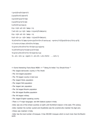 1.(a+b)^2=a^2+2ab+b^2
2.(a-b)^2=a^2-2ab+b^2
3.(a+b)^2=(a-b)^2+4ab
4.(a-b)^2=(a+b)^2-4ab
5.a^2-b^2=(a+b)(a-b)
6.(a + b)3= a3+ b3+ 3ab(a + b)
7.a3+ b3= (a + b)3− 3ab(a + b);(a+b)^3-3ab(a+b)
8.(a − b)3= a3− b3− 3ab(a − b)
9.a3− b3= (a − b)3+ 3ab(a − b);(a-b)^3+3ab(a-b)
10.a^3+b^3+c^3-3abc=(a+b+c)(a^2+b^2+c^2-ab-bc-ac) =(a+b+c)*1/2*[(a-b)^2+(b-c)^2+(c-a)^2]
11.if a+b+c=0 then a^3+b^3+c^3=3abc
12.(a+b+c)^3=a^3+b^3+c^3+3(b+c)(c+a)(a+b)
13.a^2+b^2=(a+b)^2-2ab=(a-b)^2+2ab
14.(a+b+c)^2=a^2+b^2+c^2+2(ab+bc+ca)
15.. a^n− b^n= (a − b)(a^n−1+ a^n−2*b + a^n−3*b^2+ …..+b^n−1)
<< Some Interesting Facts About INDIA >> ** Being An Indian You Should Know **
--The largest democratic country in The World
--The 2nd largest population
--The 7th largest country in land size
--The largest Hindu population
--The largest Sikh population
--The largest Jain population
--The 3rd largest Muslim population
--The 6th largest Buddha population
--The 4th largest military
--The largest English speaking country
--There is 17 major languages and 844 dialects spoken in India.
--India was one of the richest countries on earth until the British invasion in the early 17th century.
--India invented the number system and Aryabhatta was the scientist who invented the digit zero.
--Chess was invented in India.
--India has the most number of mosques. It has 300,000 mosques which is much more than the Muslim
world.
 
