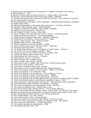 97. RBI does open market operations for the purpose of – Regulate the liquidity in the economy
98. RBI established in – 1935
99. Recently Hindustan Motor Car plant shut down at – Uttarpara plant in West Bengal
100. Recently in which state Solar Thermal Power plant installed – Rajasthan
101. Recently India banned China milk products. What was the reason – Due to presence of melamine,
used for making plastics and fertilizer
103. Recently Navaratna status given to which organization – National Building Construction Corporation
& Engineers India Ltd (EIL)
105. Recently PM Inaugurated a hydro power plant at which place – Uri (Jammu & Kashmir)
106. Recipient of 49th Jnanapeth Award – Kedar Nath Singh
107. Regulatory authorities of Cooperative banks & RRBs – NABARD
108. Reliance company head name – Neeta Ambani
109. RIL & Network 18 Deal (in crores) – 4000 crores
110. Sachin Tendulkar coins were sponsored by which company – East India Company
111. Sahara the Untold story written by – Tamal Bandyopadhyayy
112. Salarjung Museum located in which state – Telangana (Hyderabad)
113. Satyajit ray film and television institute is located at – Kolkata
114. Sign on 1 Rupee Currency Note – Finance Secretary
115. SMSME cabinet minister – Kalraj Mishra
116. State with highest per capita milk availability – Punjab
117. Study of kidney disease comes under which branch – Nephrology
118. Tata group joined which airlines – Air Asia
119. The disease Night blindness is due to the deficiency of which vitamin – Vitamin A
120. The Surface to air missile developed by DRDO – Akash
121. Thomas cup and uber cup in 2006 will be held at –Kunshan, china
122. Vijay Hazare trophy is related to which sport – Cricket
123. Vijay Sheshadri won Pulitzer prize for – 3 Sections
124. Water resources minister – Uma Bharti
125. What is windows vista – Operating System
126. Where is CRISIL Head Quarters – Mumbai
127. Which award is given to Leander Paes, Ruskin Bond – Padma Bhushan award
128. Which card is issued by NPCI – RuPay Card
129. Which country started first plastic notes – Australia
130. Which device is used to measure Blood Pressure - Sphygmomanometer
131. Which of the following activities is not done by RBI – Trading in commodities
132. Which of the following is not a bank bank - IRDA
133. Which of the following is not an indirect tax – 10% surcharge on income
134. Which of the following is related to Financial inclusion – BSBDA
135. Which of the following is the example of plastic money – Debit Card
136. Which of the following is/are the rating agencies(They gave options as (a)ICRA (b)CIBIL (c)CRISIL)
137. Which of the following related to social economic development agency – OECD
138. Which organization collect and publish Financial data – National Sample Survey Organization
139. Which state doesn’t shares the border with Telangana – Jharkhand
140. Who among the following is new deputy governor of RBI – Urjit Patel
141. Who control the Monetary Policy – Reserve Bank of India
142. Who did first hat trick goal in football world cup – Thomas Muller (Germany)
143. Who is a not member of security advisory council – In given option “Prime Minister” is the answer
(Members are National Security Advisor (NSA), the Defence minister, External Affairs minister, Home
minister, Finance Minister, Deputy Chairman of the Planning Commission)
146. Who is Health Minister – Dr. Harsh Vardhan
147. Who is Richest player in FIFA – Cristiano Ronaldo
148. Who is the current Food & Consumer Affairs Minister – Ram Vilas Paswan
149. Who is the current road, transport, highways and shipping minister – Nitin Gadkari
150. Who is the current SBI Chairman – Arundati Bhattacharya
151. Who provides assistance to small industries – SIDBI
152. Who regulate Monetary Policy – RBI
 