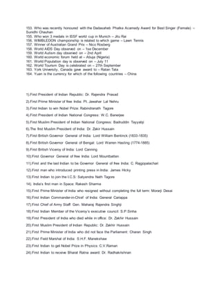 153. Who was recently honoured with the Dadasaheb Phalke Acamedy Award for Best Singer (Female) –
Sunidhi Chauhan
155. Who won 3 medals in ISSF world cup in Munich – Jitu Rai
156. WIMBLEDON championship is related to which game – Lawn Tennis
157. Winner of Australian Grand Prix – Nico Rosberg
158. World AIDS Day observed on – 1se December
159. World Autism day observed on – 2nd April
160. World economic forum held at – Abuja (Nigeria)
161. World Population day is observed on – July 11
162. World Tourism Day is celebrated on – 27th September
163. York University, Canada gave award to – Ratan Tata
164. Yuan is the currency for which of the following countries – China
1).First President of Indian Republic: Dr. Rajendra Prasad
2).First Prime Minister of free India: Pt. Jawahar Lal Nehru
3).First Indian to win Nobel Prize: Rabindranath Tagore
4).First President of Indian National Congress: W.C. Banerjee
5).First Muslim President of Indian National Congress: Badruddin Tayyabji
6).The first Muslim President of India: Dr. Zakir Hussain
7).First British Governor General of India: Lord William Bentinck (1833-1835)
8).First British Governor General of Bengal: Lord Warren Hasting (1774-1885)
9).First British Viceroy of India: Lord Canning
10).First Governor General of free India: Lord Mountbatten
11).First and the last Indian to be Governor General of free India: C. Rajgopalachari
12).First man who introduced printing press in India: James Hicky
13).First Indian to join the I.C.S: Satyendra Nath Tagore
14). India’s first man in Space: Rakesh Sharma
15).First Prime Minister of India who resigned without completing the full term: Morarji Desai
16).First Indian Commander-in-Chief of India: General Cariappa
17).First Chief of Army Staff: Gen. Maharaj Rajendra Singhji
18).First Indian Member of the Viceroy’s executive council: S.P.Sinha
19).First President of India who died while in office: Dr. Zakhir Hussain
20).First Muslim President of Indian Republic: Dr. Zakhir Hussain
21).First Prime Minister of India who did not face the Parliament: Charan Singh
22).First Field Marshal of India: S.H.F. Manekshaw
23).First Indian to get Nobel Prize in Physics: C.V.Raman
24).First Indian to receive Bharat Ratna award: Dr. Radhakrishnan
 
