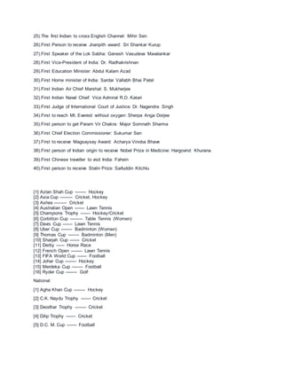 25).The first Indian to cross English Channel: Mihir Sen
26).First Person to receive Jnanpith award: Sri Shankar Kurup
27).First Speaker of the Lok Sabha: Ganesh Vasudeva Mavalankar
28).First Vice-President of India: Dr. Radhakrishnan
29).First Education Minister: Abdul Kalam Azad
30).First Home minister of India: Sardar Vallabh Bhai Patel
31).First Indian Air Chief Marshal: S. Mukherjee
32).First Indian Naval Chief: Vice Admiral R.D. Katari
33).First Judge of International Court of Justice: Dr. Nagendra Singh
34).First to reach Mt. Everest without oxygen: Sherpa Anga Dorjee
35).First person to get Param Vir Chakra: Major Somnath Sharma
36).First Chief Election Commissioner: Sukumar Sen
37).First to receive Magsaysay Award: Acharya Vinoba Bhave
38).First person of Indian origin to receive Nobel Prize in Medicine: Hargovind Khurana
39).First Chinese traveller to visit India: Fahein
40).First person to receive Stalin Prize: Saifuddin Kitchlu
[1] Azlan Shah Cup -------- Hockey
[2] Asia Cup --------- Cricket, Hockey
[3] Ashes --------- Cricket
[4] Australian Open ------- Lawn Tennis
[5] Champions Trophy ------- Hockey/Cricket
[6] Corbitton Cup --------- Table Tennis (Women)
[7] Davis Cup ------- Lawn Tennis
[8] Uber Cup -------- Badminton (Women)
[9] Thomas Cup -------- Badminton (Men)
[10] Sharjah Cup ------- Cricket
[11] Derby ------ Horse Race
[12] French Open -------- Lawn Tennis
[13] FIFA World Cup ------- Football
[14] Johar Cup -------- Hockey
[15] Merdeka Cup -------- Football
[16] Ryder Cup -------- Golf
National:
[1] Agha Khan Cup -------- Hockey
[2] C.K. Naydu Trophy ------- Cricket
[3] Deodhar Trophy -------- Cricket
[4] Dilip Trophy ------- Cricket
[5] D.C. M. Cup ------- Football
 