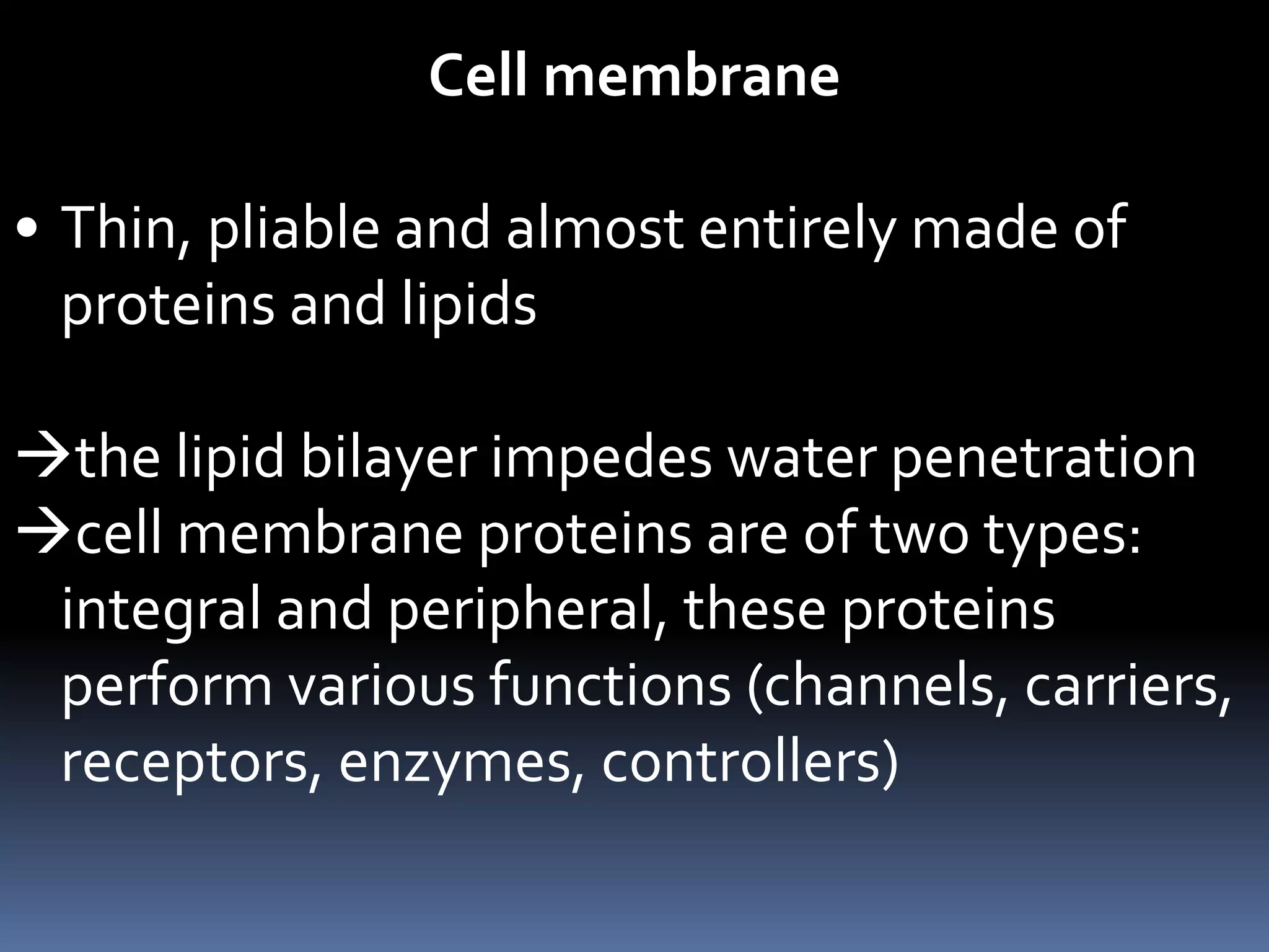 Cell membrane
• Thin, pliable and almost entirely made of
proteins and lipids
the lipid bilayer impedes water penetration
cell membrane proteins are of two types:
integral and peripheral, these proteins
perform various functions (channels, carriers,
receptors, enzymes, controllers)
 