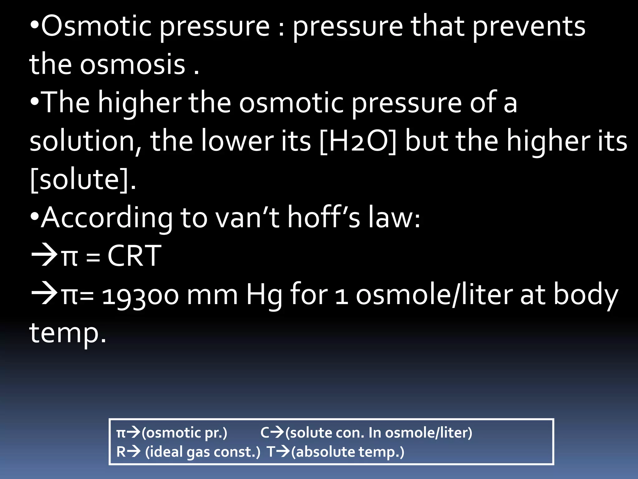 •Osmotic pressure : pressure that prevents
the osmosis .
•The higher the osmotic pressure of a
solution, the lower its [H2O] but the higher its
[solute].
•According to van’t hoff’s law:
π = CRT
π= 19300 mm Hg for 1 osmole/liter at body
temp.
π(osmotic pr.) C(solute con. In osmole/liter)
R (ideal gas const.) T(absolute temp.)
 