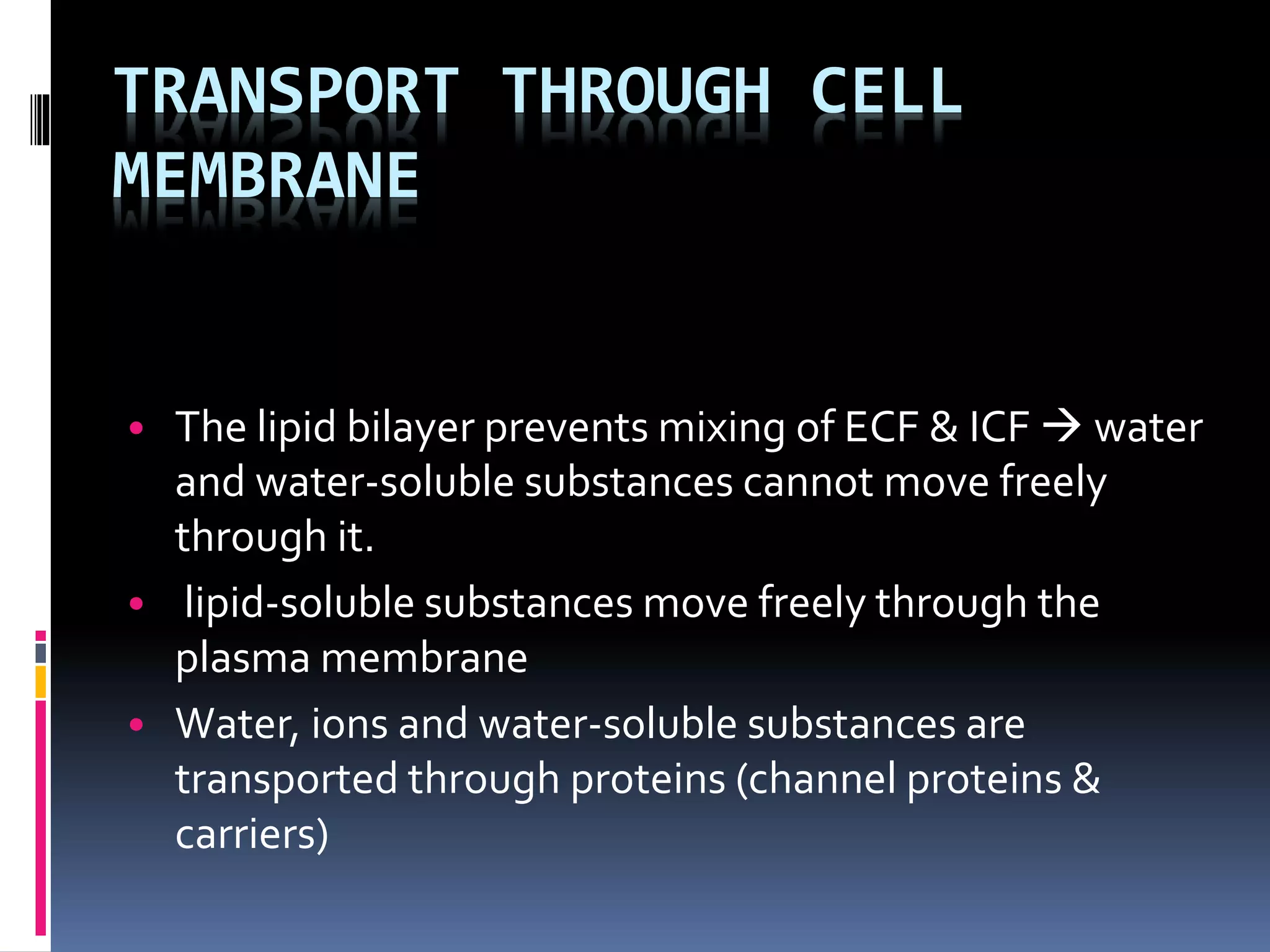 TRANSPORT THROUGH CELL
MEMBRANE
• The lipid bilayer prevents mixing of ECF & ICF  water
and water-soluble substances cannot move freely
through it.
• lipid-soluble substances move freely through the
plasma membrane
• Water, ions and water-soluble substances are
transported through proteins (channel proteins &
carriers)
 
