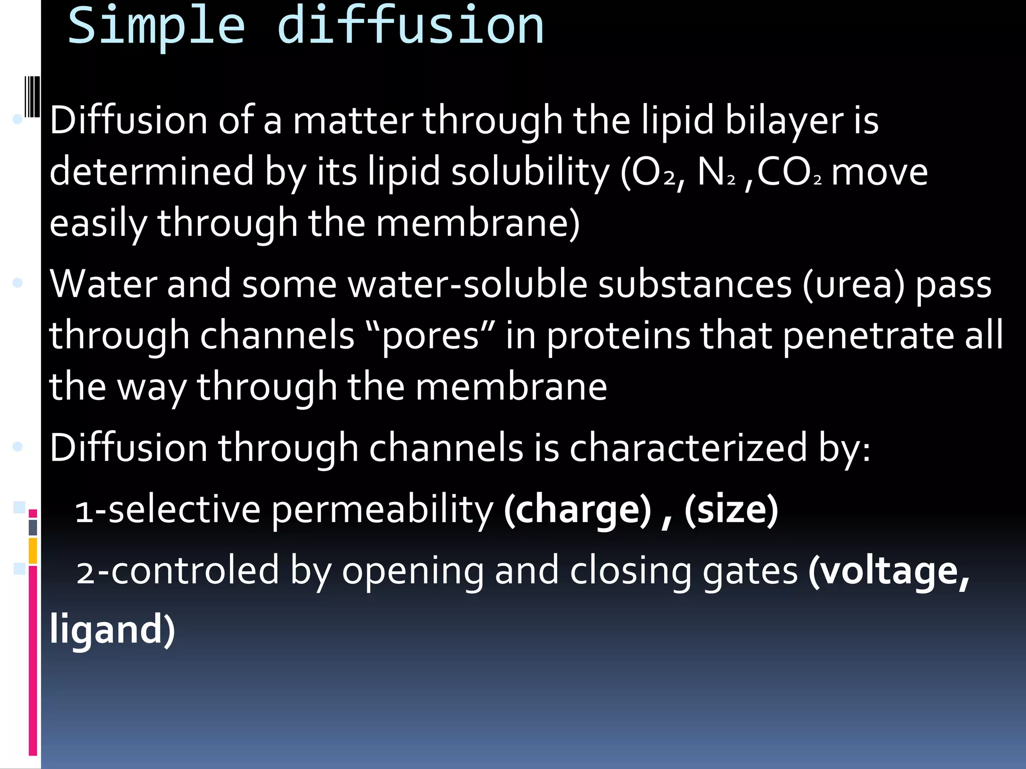 Simple diffusion
• Diffusion of a matter through the lipid bilayer is
determined by its lipid solubility (O2, N2 ,CO2 move
easily through the membrane)
• Water and some water-soluble substances (urea) pass
through channels “pores” in proteins that penetrate all
the way through the membrane
• Diffusion through channels is characterized by:
 1-selective permeability (charge) , (size)
 2-controled by opening and closing gates (voltage,
ligand)
 