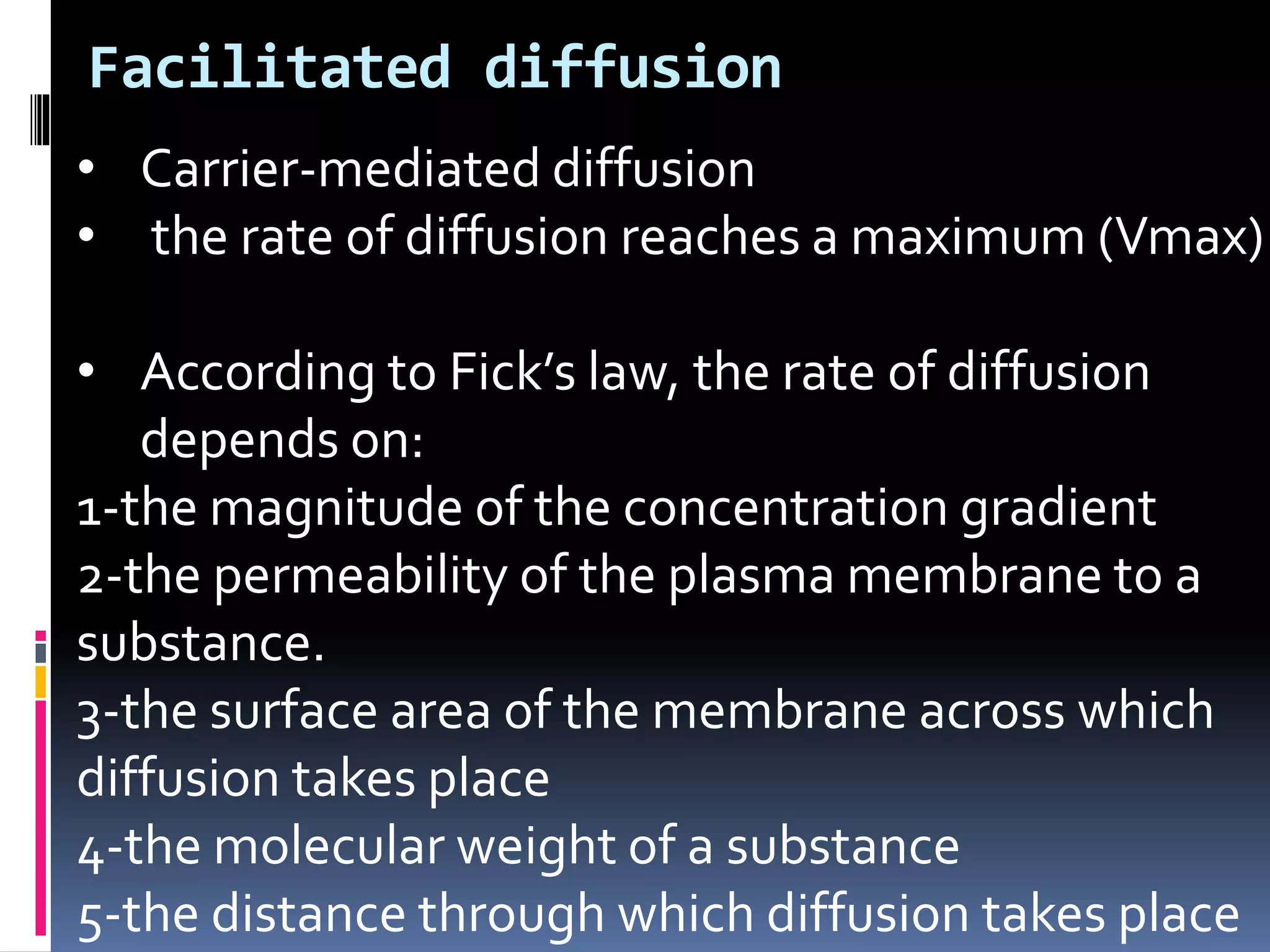 • Carrier-mediated diffusion
• the rate of diffusion reaches a maximum (Vmax)
• According to Fick’s law, the rate of diffusion
depends on:
1-the magnitude of the concentration gradient
2-the permeability of the plasma membrane to a
substance.
3-the surface area of the membrane across which
diffusion takes place
4-the molecular weight of a substance
5-the distance through which diffusion takes place
Facilitated diffusion
 