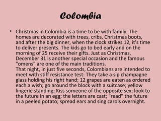 Colombia
• Christmas in Colombia is a time to be with family. The
homes are decorated with trees, cribs, Christmas boots,
and after the big dinner, when the clock strikes 12, it's time
to deliver presents. The kids go to bed early and on the
morning of 25 receive their gifts. Just as Christmas,
December 31 is another special occasion and the famous
"omens" are one of the main traditions.
That night, in just five seconds, Colombians are intended to
meet with stiff resistance test: They take a sip champagne
glass holding his right hand; 12 grapes are eaten as ordered
each a wish; go around the block with a suitcase; yellow
lingerie standing; Kiss someone of the opposite sex; look to
the future in an egg; the letters are cast; "read" the future
in a peeled potato; spread ears and sing carols overnight.
 