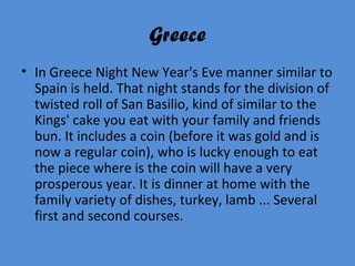 Greece
• In Greece Night New Year's Eve manner similar to
Spain is held. That night stands for the division of
twisted roll of San Basilio, kind of similar to the
Kings' cake you eat with your family and friends
bun. It includes a coin (before it was gold and is
now a regular coin), who is lucky enough to eat
the piece where is the coin will have a very
prosperous year. It is dinner at home with the
family variety of dishes, turkey, lamb ... Several
first and second courses.
 