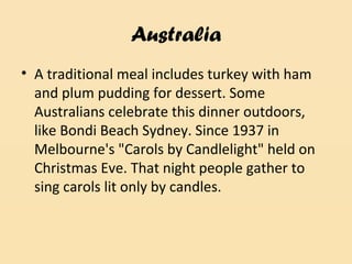 Australia
• A traditional meal includes turkey with ham
and plum pudding for dessert. Some
Australians celebrate this dinner outdoors,
like Bondi Beach Sydney. Since 1937 in
Melbourne's "Carols by Candlelight" held on
Christmas Eve. That night people gather to
sing carols lit only by candles.
 