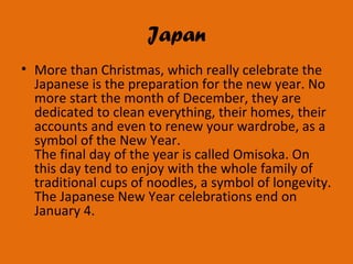Japan
• More than Christmas, which really celebrate the
Japanese is the preparation for the new year. No
more start the month of December, they are
dedicated to clean everything, their homes, their
accounts and even to renew your wardrobe, as a
symbol of the New Year.
The final day of the year is called Omisoka. On
this day tend to enjoy with the whole family of
traditional cups of noodles, a symbol of longevity.
The Japanese New Year celebrations end on
January 4.
 