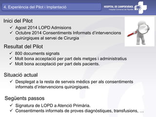 Inici del Pilot
 Agost 2014 LOPD Admisions
 Octubre 2014 Consentiments Informats d’intervencions
quirúrgiques al servei de Cirurgia
Resultat del Pilot
 800 documents signats
 Molt bona acceptació per part dels metges i administratius
 Molt bona acceptació per part dels pacients.
Situació actual
 Desplegat a la resta de serveis mèdics per als consentiments
informats d’intervencions quirúrgiques.
Següents passos
 Signatura de LOPD a Atenció Primària.
 Consentiments informats de proves diagnòstiques, transfusions, …
4. Experiència del Pilot i Implantació
 