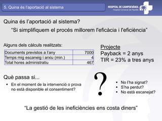 Documents previstos a l’any 7000
Temps mig escaneig i arxiu (min.) 4
Total hores administratiu 467
Quina és l’aportació al sistema?
Alguns dels càlculs realitzats:
“Si simplifiquem el procés millorem l'eficàcia i l'eficiència”
Projecte
Payback = 2 anys
TIR = 23% a tres anys
Què passa si...
 En el moment de la intervenció o prova
no està disponible el consentiment?
 No l’ha signat?
 S’ha perdut?
 No està escanejat??“La gestió de les ineficiències ens costa diners”
5. Quina és l’aportació al sistema
 