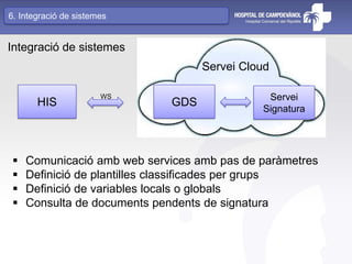 Integració de sistemes
HIS GDS Servei
Signatura
Servei Cloud
WS
 Comunicació amb web services amb pas de paràmetres
 Definició de plantilles classificades per grups
 Definició de variables locals o globals
 Consulta de documents pendents de signatura
6. Integració de sistemes
 