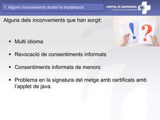 Alguns dels inconvenients que han sorgit:
 Multi idioma
 Revocació de consentiments informats
 Consentiments informats de menors
 Problema en la signatura del metge amb certificats amb
l’applet de java.
7. Alguns inconvenients durant la implantació
 