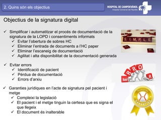Objectius de la signatura digital
 Simplificar i automatitzar el procés de documentació de la
signatura de la LOPD i consentiments informats
 Evitar l’obertura de sobres HC
 Eliminar l’entrada de documents a l’HC paper
 Eliminar l’escaneig de documentació
 Agilitat i alta disponibilitat de la documentació generada
 Evitar errors
 Identificació de pacient
 Pèrdua de documentació
 Errors d’arxiu
 Garanties jurídiques en l’acte de signatura pel pacient i
metge
 Compleixi la legislació
 El pacient i el metge tinguin la certesa que es signa el
que llegeix
 El document és inalterable
2. Quins són els objectius
 