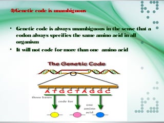 4)Genetic code is unambiguous
• Genetic code is always unambiguous in the sense that a
codon always specifies the same amino acid in all
organism
• It will not code formore than one amino acid
 