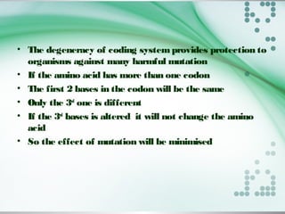 • The degeneracy of coding systemprovides protection to
organisms against many harmful mutation
• If the amino acid has more than one codon
• The first 2 bases in the codon will be the same
• Only the 3rd
one is different
• If the 3rd
bases is altered it will not change the amino
acid
• So the effect of mutation will be minimised
 