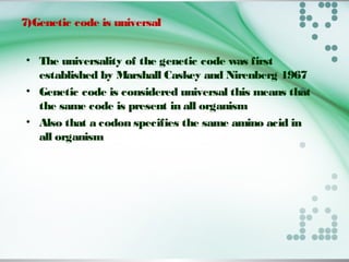 7)Genetic code is universal
• The universality of the genetic code was first
established by Marshall Caskey and Nirenberg 1967
• Genetic code is considered universal this means that
the same code is present in all organism
• Also that a codon specifies the same amino acid in
all organism
 