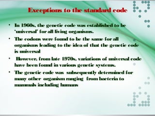Exceptions to the standard code
• In 1960s, the genetic code was established to be
‘universal’ forall living organisms.
• The codons were found to be the same forall
organisms leading to the idea of that the genetic code
is universal
• However, fromlate 1970s, variations of universal code
have been found in various genetic systems.
• The genetic code was subsequently determined for
many other organismranging from bacteria to
mammals including humans
 