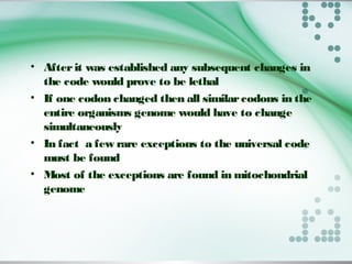 • Afterit was established any subsequent changes in
the code would prove to be lethal
• If one codon changed then all similarcodons in the
entire organisms genome would have to change
simultaneously
• In fact a few rare exceptions to the universal code
must be found
• Most of the exceptions are found in mitochondrial
genome
 