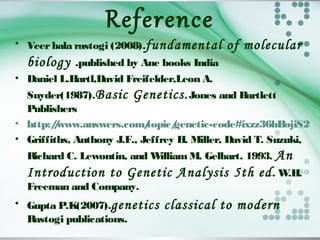 Reference
• Veerbala rastogi (2008).fundamental of molecular
biology .published by Ane books India
• Daniel L.Hartl,David Freifelder,Leon A.
Snyder(1987).Basic Genetics.Jones and Bartlett
Publishers
• http://www.answers.com/topic/genetic-code#ixzz36hBojiS2
• Griffiths, Anthony J.F., Jeffrey H. Miller, David T. Suzuki,
Richard C. Lewontin, and William M. Gelbart. 1993. An
Introduction to Genetic Analysis 5th ed. W.H.
Freeman and Company.
• Gupta P.K(2007).genetics classical to modern
Rastogi publications.
 