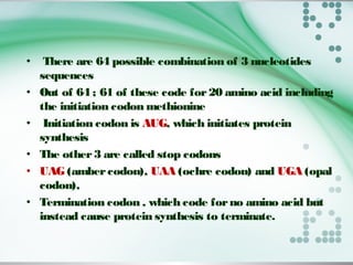 • There are 64 possible combination of 3 nucleotides
sequences
• Out of 64 ; 61 of these code for20 amino acid including
the initiation codon methionine
• Initiation codon is AUG, which initiates protein
synthesis
• The other3 are called stop codons
• UAG (ambercodon), UAA (ochre codon) and UGA (opal
codon),
• Termination codon , which code forno amino acid but
instead cause protein synthesis to terminate.
 